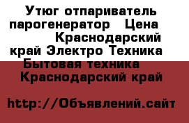 Утюг отпариватель парогенератор › Цена ­ 5 500 - Краснодарский край Электро-Техника » Бытовая техника   . Краснодарский край